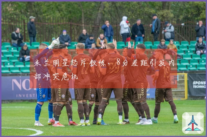 米兰明星怒斥教练，8分差距引发内部冲突危机