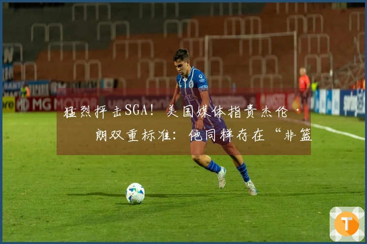 猛烈抨击SGA！美国媒体指责杰伦·布朗双重标准：他同样存在“非篮球行为”