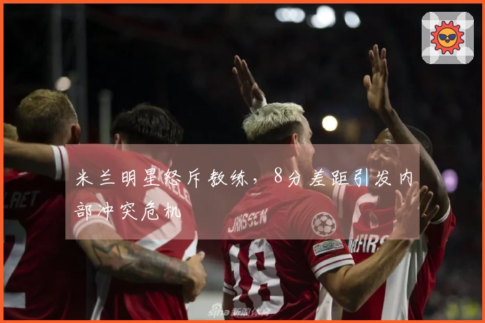 米兰明星怒斥教练，8分差距引发内部冲突危机