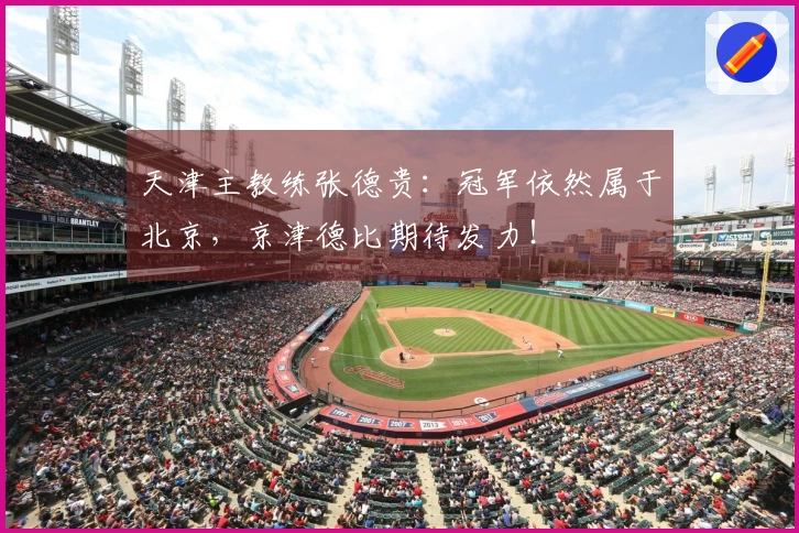 天津主教练张德贵：冠军依然属于北京，京津德比期待发力！