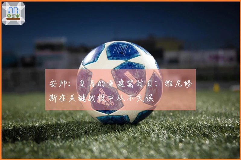 安帅：皇马的重建需时日；维尼修斯在关键战役中从不失误