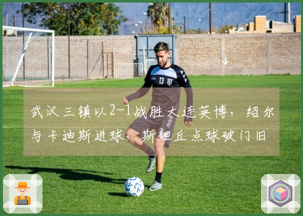 武汉三镇以2-1战胜大连英博，绍尔与卡迪斯进球，斯坦丘点球破门旧主