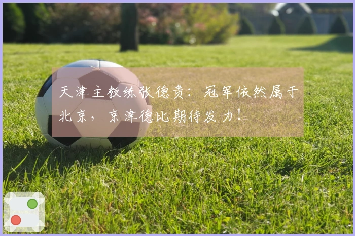 天津主教练张德贵：冠军依然属于北京，京津德比期待发力！