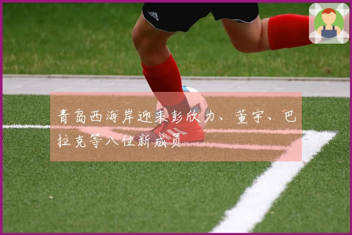 青岛西海岸迎来彭欣力、董宇、巴拉克等八位新成员