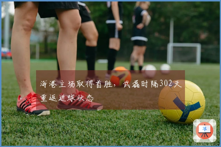 海港主场取得首胜，武磊时隔302天重返进球状态