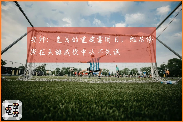 安帅：皇马的重建需时日；维尼修斯在关键战役中从不失误